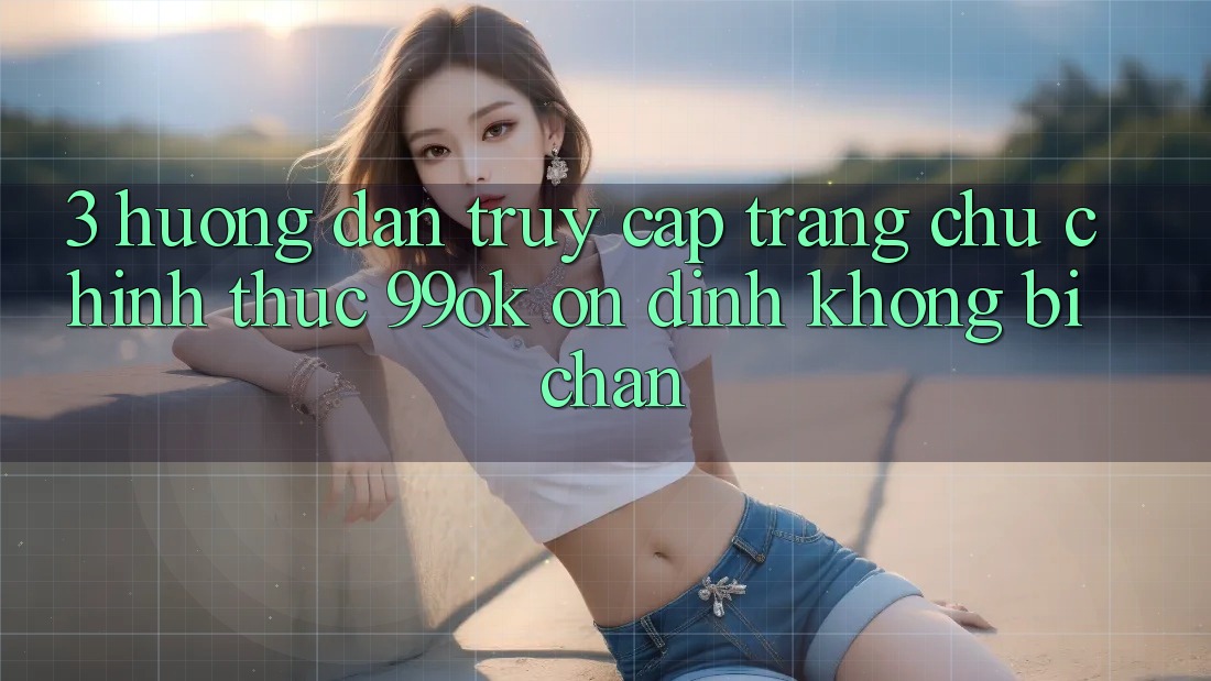 3. Hướng Dẫn Truy Cập Trang chủ Chính Thức 99ok Ổn định, Không Bị Chặn