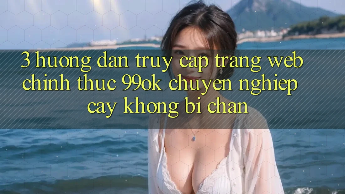 3. Hướng Dẫn Truy Cập Trang web Chính Thức 99ok Chuyên nghiệp cậy, Không Bị Chặn