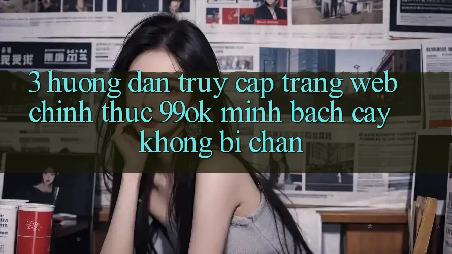 3. Hướng Dẫn Truy Cập Trang web Chính Thức 99ok Minh bạch cậy, Không Bị Chặn