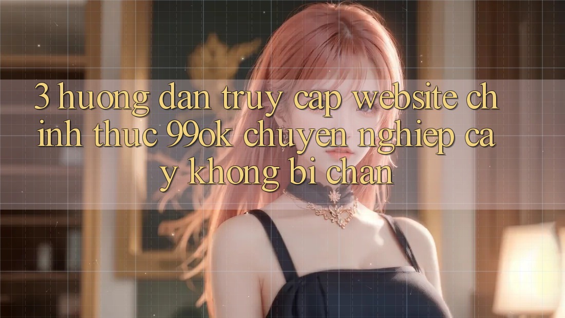 3. Hướng dẫn Truy Cập Website Chính Thức 99ok Chuyên nghiệp cậy, Không Bị Chặn