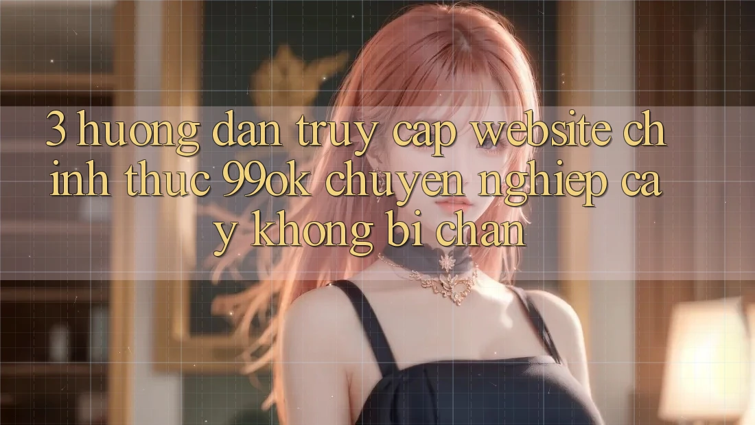 3. Hướng Dẫn Truy Cập Website Chính Thức 99ok Chuyên nghiệp cậy, Không Bị Chặn