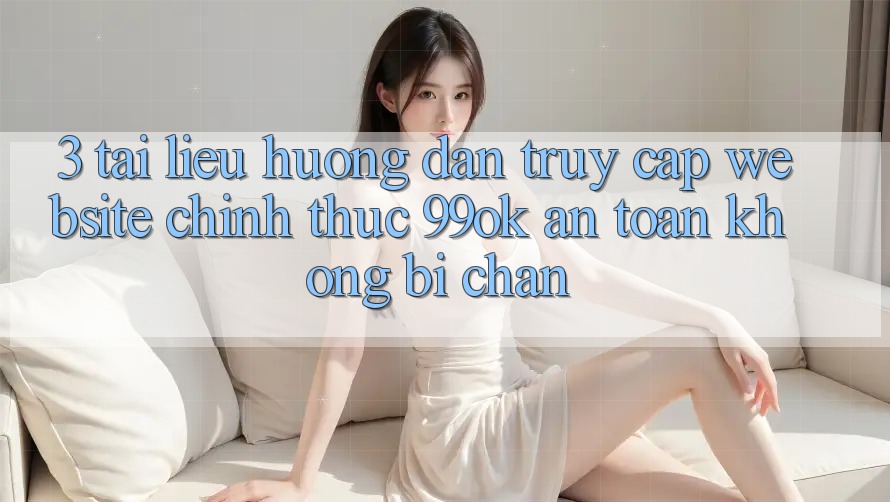 3. Tài liệu hướng dẫn Truy Cập Website Chính Thức 99ok An Toàn, Không Bị Chặn 3. Tài liệu hướng dẫn Truy Cập Website Chính Thức 99ok An Toàn, Không Bị Chặn