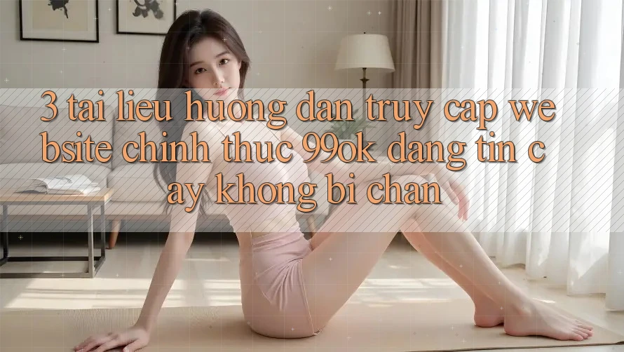 3. Tài liệu hướng dẫn Truy Cập Website Chính Thức 99ok Đáng tin cậy, Không Bị Chặn 3. Tài liệu hướng dẫn Truy Cập Website Chính Thức 99ok Đáng tin cậy, Không Bị Chặn