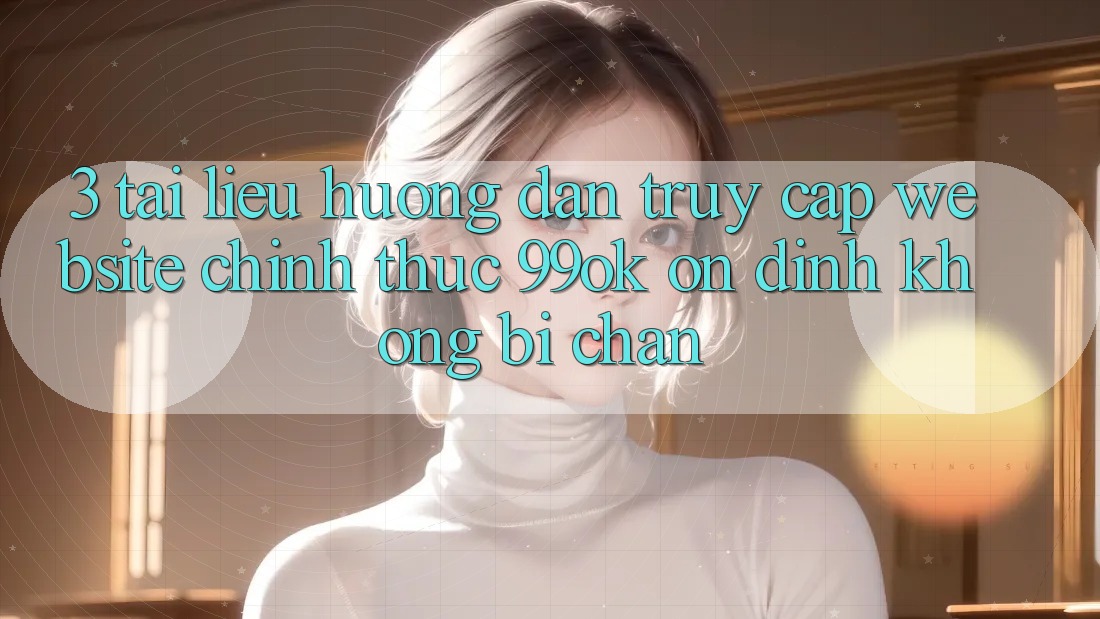 3. Tài liệu hướng dẫn Truy Cập Website Chính Thức 99ok Ổn định, Không Bị Chặn 3. Tài liệu hướng dẫn Truy Cập Website Chính Thức 99ok Ổn định, Không Bị Chặn