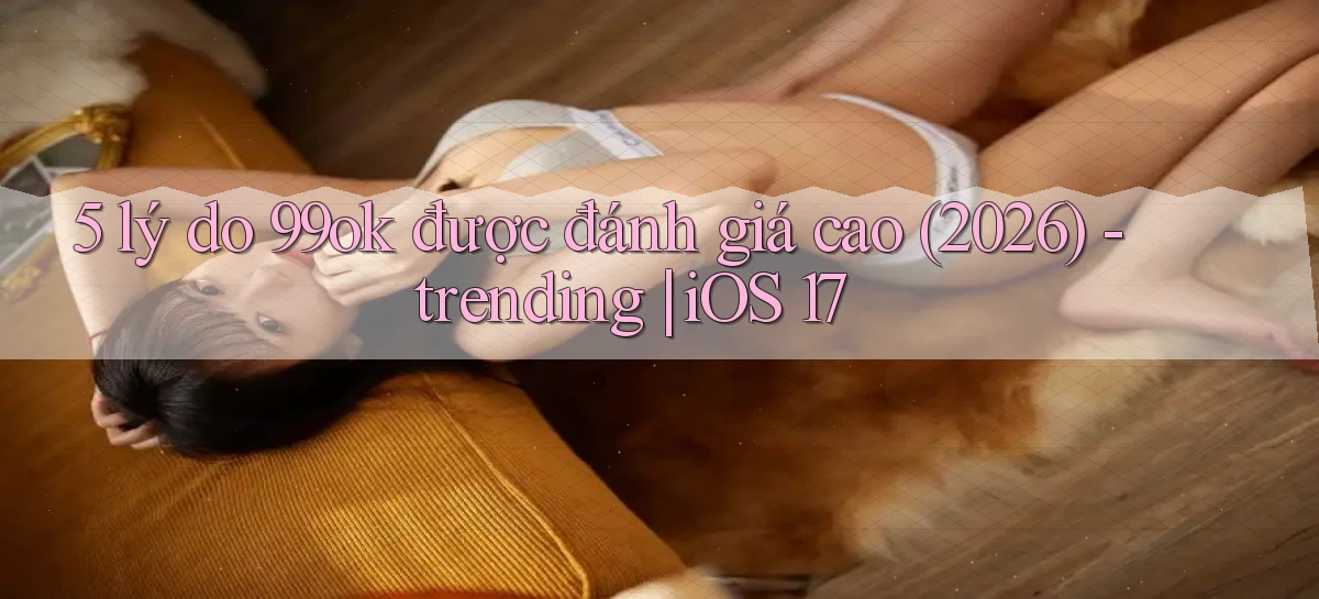 5 lý do 99ok được đánh giá cao (2026)   trending iOS 17