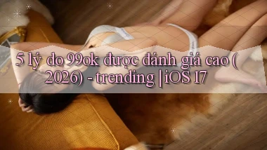5 lý do 99ok được đánh giá cao (2026)   trending iOS 17