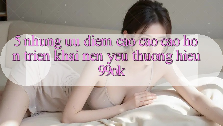 5. Những Ưu Điểm Cao cao cao hơn Triển khai Nên Yêu thương Hiệu 99ok 5. Những Ưu Điểm Cao cao cao hơn Triển khai Nên Yêu thương Hiệu 99ok