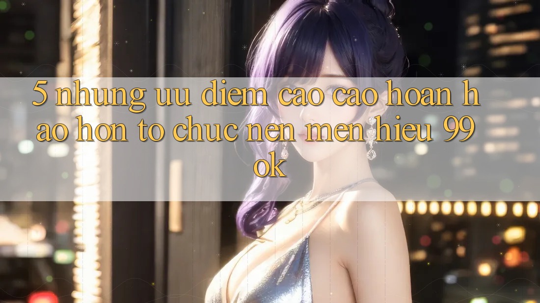 5. Những Ưu Điểm Cao cao hoàn hảo hơn Tổ chức Nên Mến Hiệu 99ok 5. Những Ưu Điểm Cao cao hoàn hảo hơn Tổ chức Nên Mến Hiệu 99ok