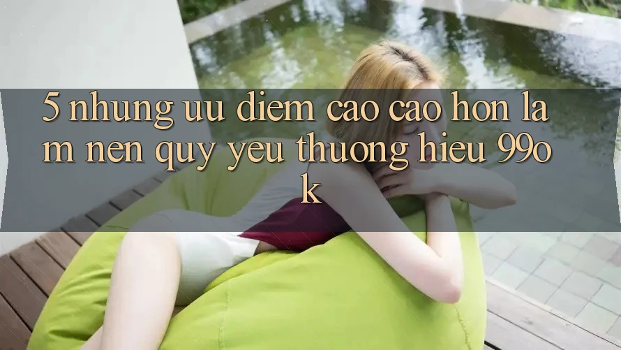 5. Những Ưu Điểm Cao cao hơn Làm Nên Quý yêu thương Hiệu 99ok