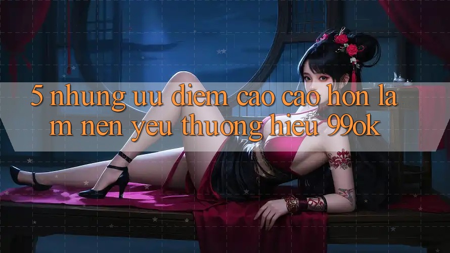5. Những Ưu Điểm Cao cao hơn Làm Nên Yêu thương Hiệu 99ok 5. Những Ưu Điểm Cao cao hơn Làm Nên Yêu thương Hiệu 99ok