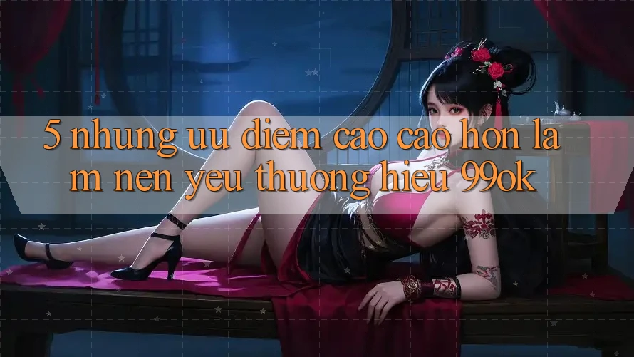 5. Những Ưu Điểm Cao cao hơn Làm Nên Yêu thương Hiệu 99ok 5. Những Ưu Điểm Cao cao hơn Làm Nên Yêu thương Hiệu 99ok