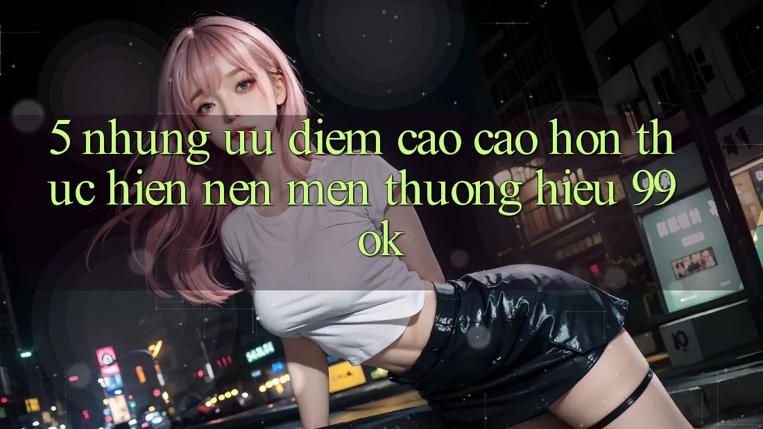 5. Những Ưu Điểm Cao cao hơn Thực hiện Nên Mến thương Hiệu 99ok 5. Những Ưu Điểm Cao cao hơn Thực hiện Nên Mến thương Hiệu 99ok