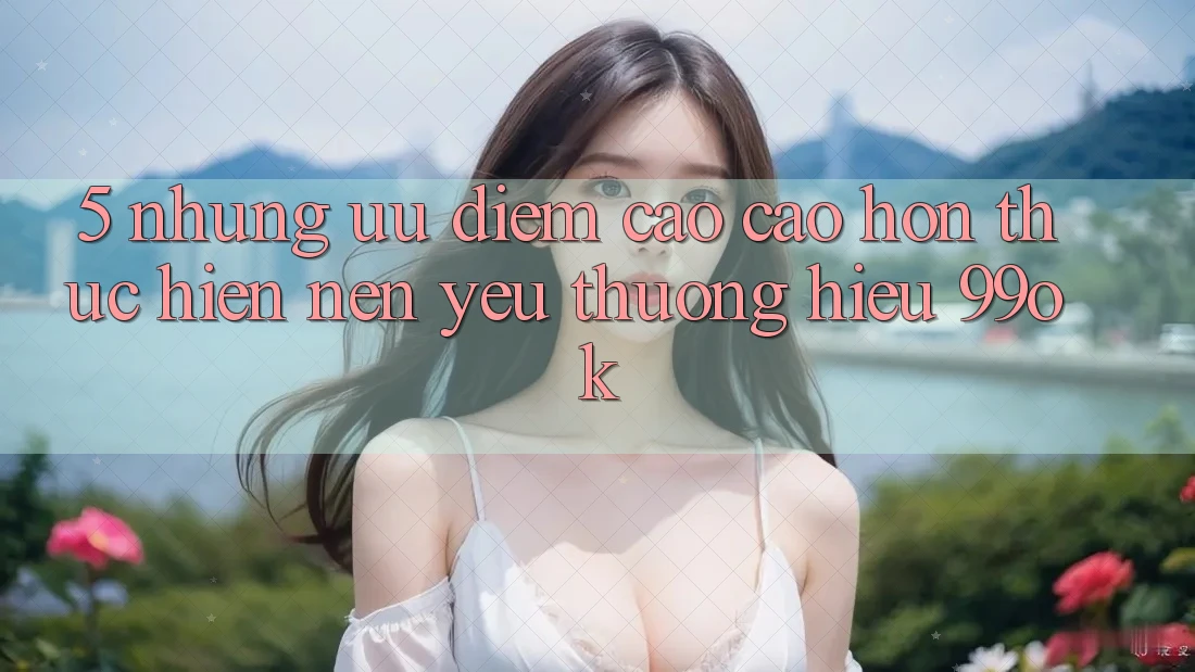 5. Những Ưu Điểm Cao cao hơn Thực hiện Nên Yêu thương Hiệu 99ok 5. Những Ưu Điểm Cao cao hơn Thực hiện Nên Yêu thương Hiệu 99ok