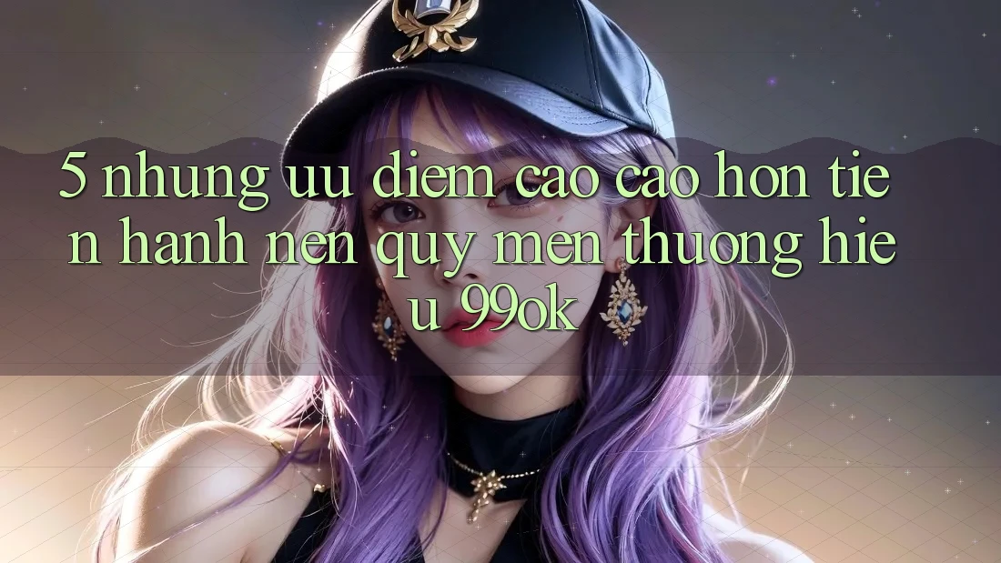 5. Những Ưu Điểm Cao cao hơn Tiến hành Nên Quý mến thương Hiệu 99ok 5. Những Ưu Điểm Cao cao hơn Tiến hành Nên Quý mến thương Hiệu 99ok