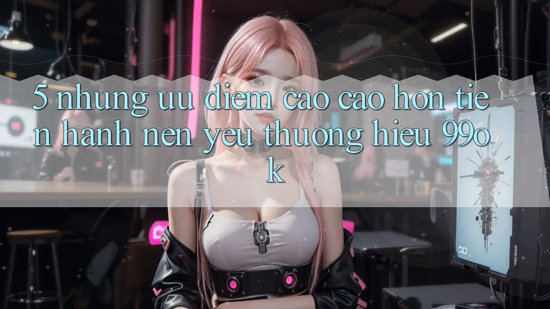 5. Những Ưu Điểm Cao cao hơn Tiến hành Nên Yêu thương Hiệu 99ok 5. Những Ưu Điểm Cao cao hơn Tiến hành Nên Yêu thương Hiệu 99ok