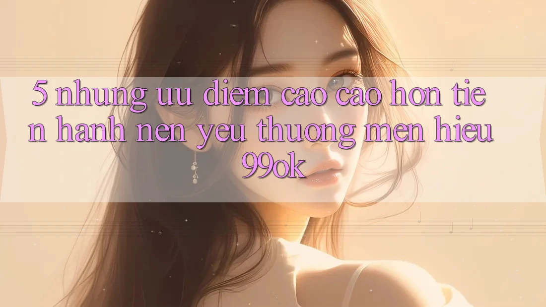 5. Những Ưu Điểm Cao cao hơn Tiến hành Nên Yêu thương mến Hiệu 99ok