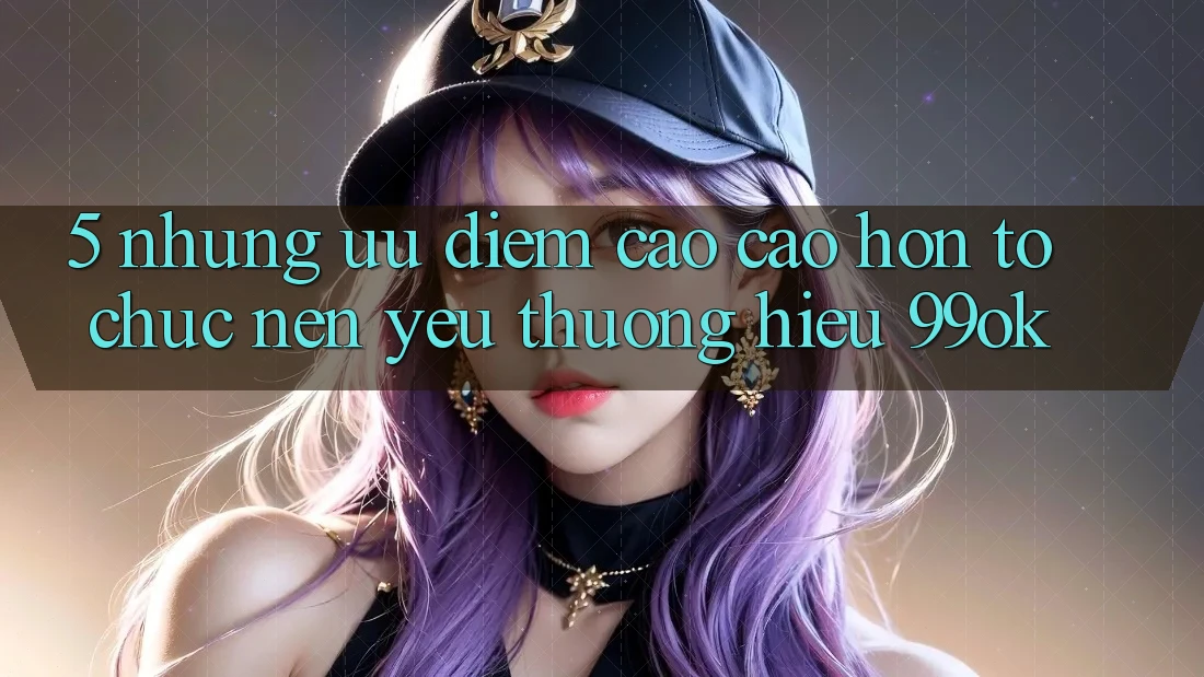 5. Những Ưu Điểm Cao cao hơn Tổ chức Nên Yêu thương Hiệu 99ok 5. Những Ưu Điểm Cao cao hơn Tổ chức Nên Yêu thương Hiệu 99ok