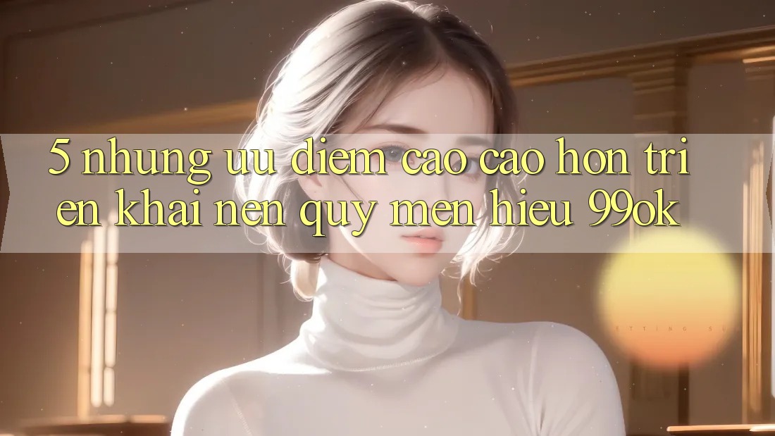 5. Những Ưu Điểm Cao cao hơn Triển khai Nên Quý mến Hiệu 99ok 5. Những Ưu Điểm Cao cao hơn Triển khai Nên Quý mến Hiệu 99ok
