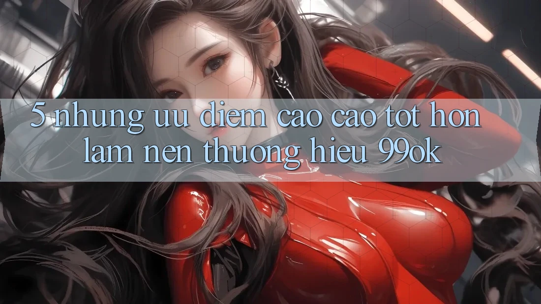 5. Những Ưu Điểm Cao cao tốt hơn Làm Nên Thương Hiệu 99ok 5. Những Ưu Điểm Cao cao tốt hơn Làm Nên Thương Hiệu 99ok