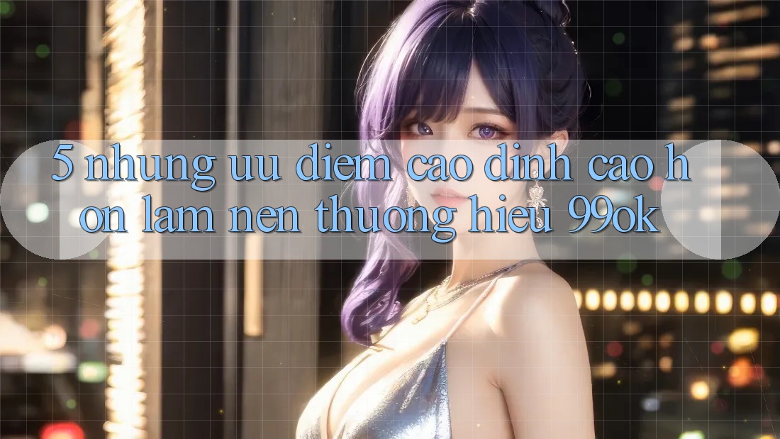 5. Những Ưu Điểm Cao đỉnh cao hơn Làm Nên Thương Hiệu 99ok 5. Những Ưu Điểm Cao đỉnh cao hơn Làm Nên Thương Hiệu 99ok