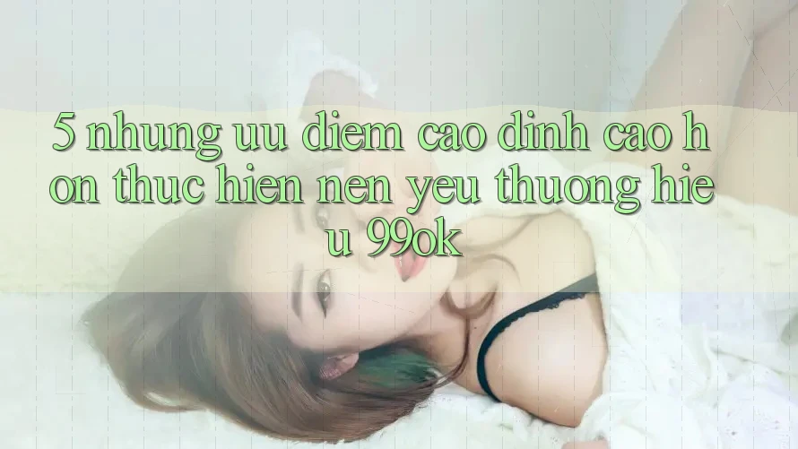 5. Những Ưu Điểm Cao đỉnh cao hơn Thực hiện Nên Yêu thương Hiệu 99ok 5. Những Ưu Điểm Cao đỉnh cao hơn Thực hiện Nên Yêu thương Hiệu 99ok