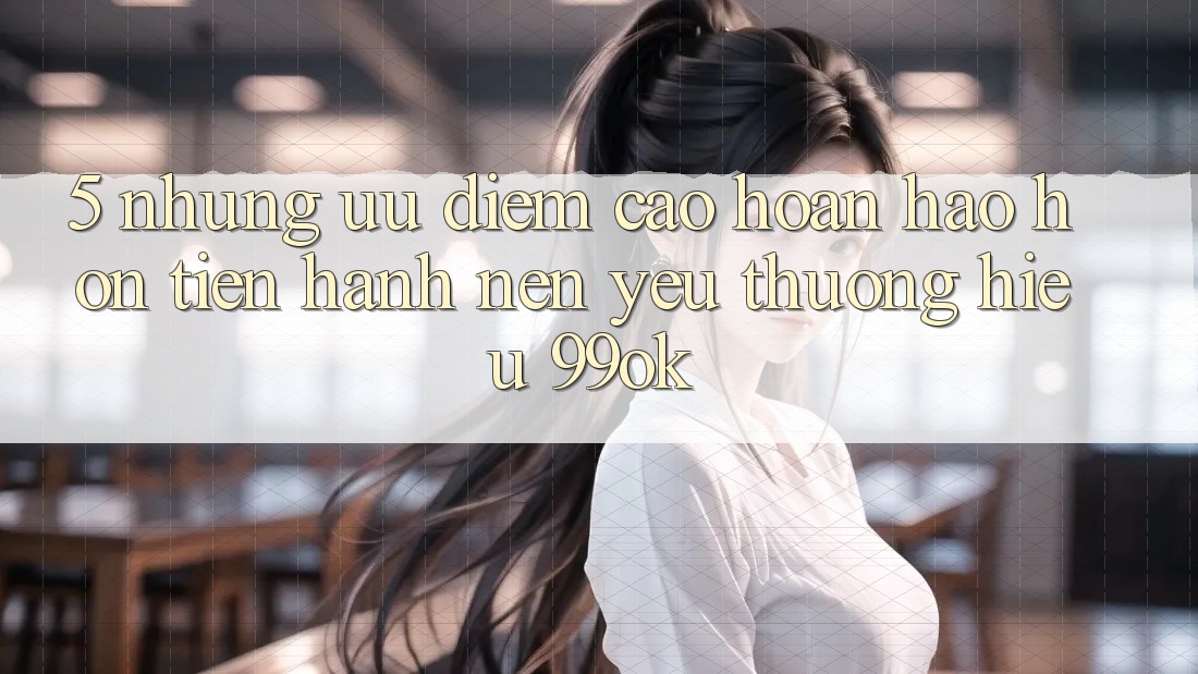 5. Những Ưu Điểm Cao hoàn hảo hơn Tiến hành Nên Yêu thương Hiệu 99ok 5. Những Ưu Điểm Cao hoàn hảo hơn Tiến hành Nên Yêu thương Hiệu 99ok