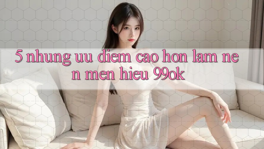 5. Những Ưu Điểm Cao hơn Làm Nên Mến Hiệu 99ok 5. Những Ưu Điểm Cao hơn Làm Nên Mến Hiệu 99ok