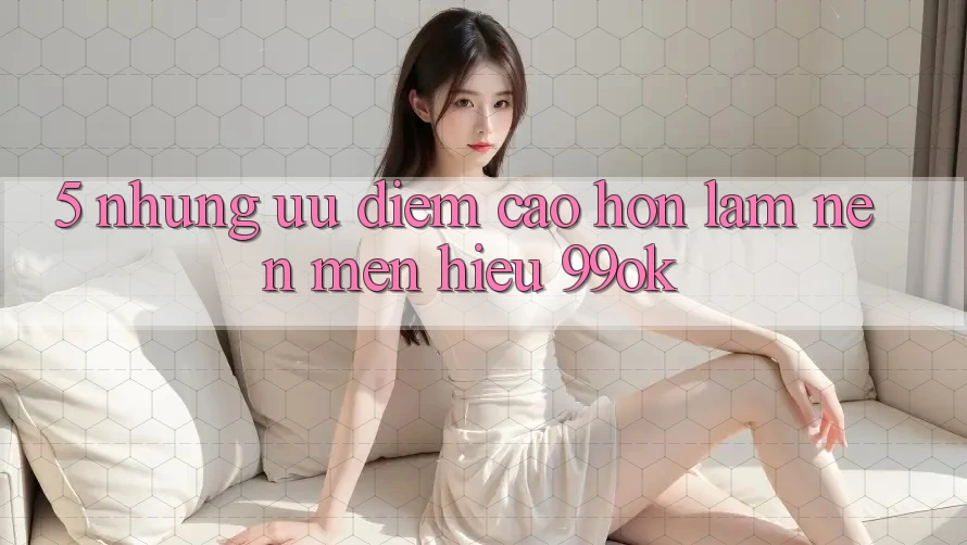 5. Những Ưu Điểm Cao hơn Làm Nên Mến Hiệu 99ok 5. Những Ưu Điểm Cao hơn Làm Nên Mến Hiệu 99ok