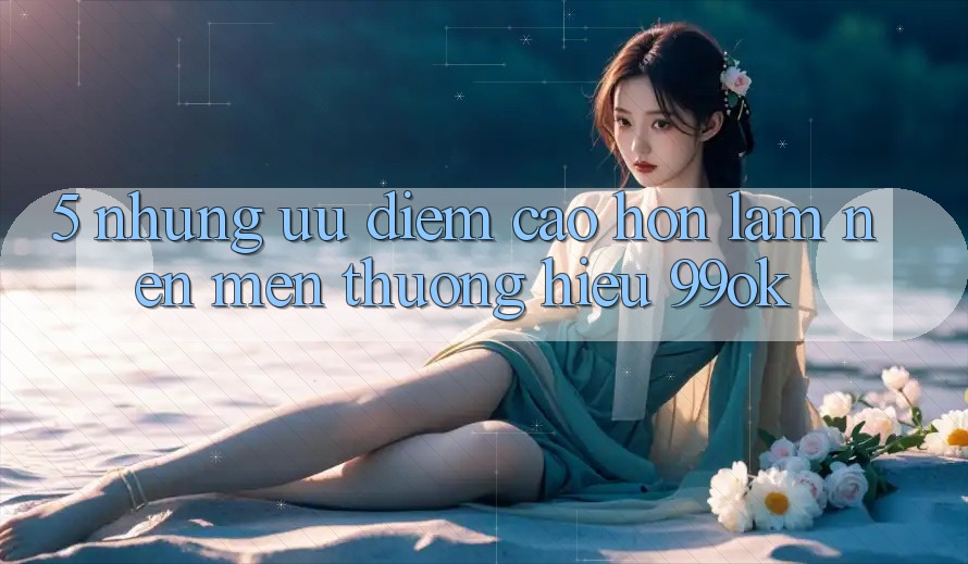 5. Những Ưu Điểm Cao hơn Làm Nên Mến thương Hiệu 99ok