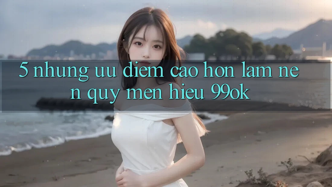 5. Những Ưu Điểm Cao hơn Làm Nên Quý mến Hiệu 99ok
