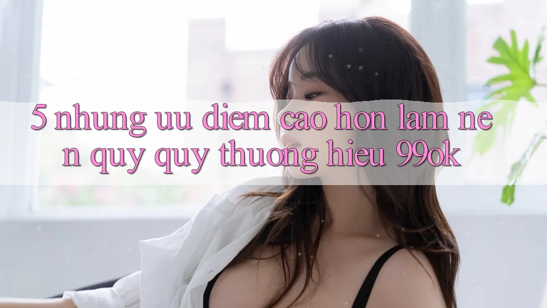 5. Những Ưu Điểm Cao hơn Làm Nên Quý quý thương Hiệu 99ok