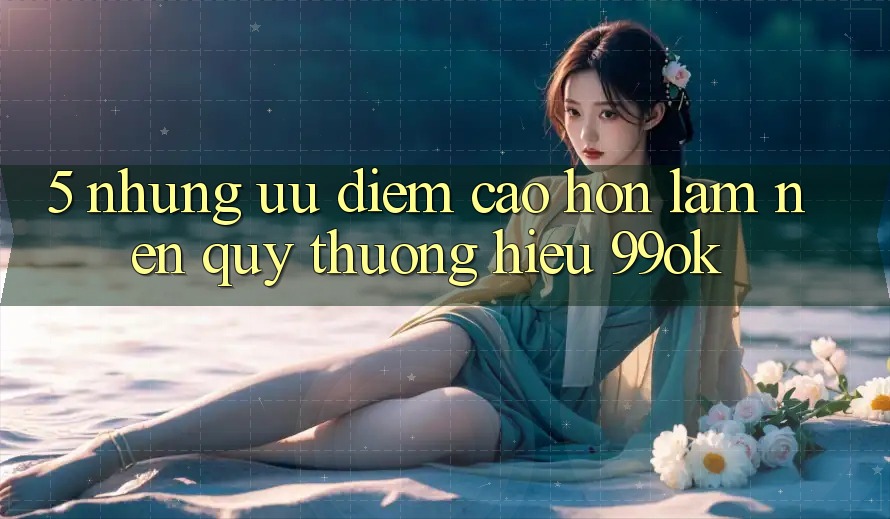 5. Những Ưu Điểm Cao hơn Làm Nên Quý thương Hiệu 99ok 5. Những Ưu Điểm Cao hơn Làm Nên Quý thương Hiệu 99ok