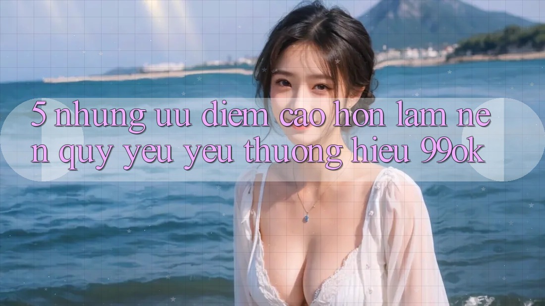 5. Những Ưu Điểm Cao hơn Làm Nên Quý yêu yêu thương Hiệu 99ok