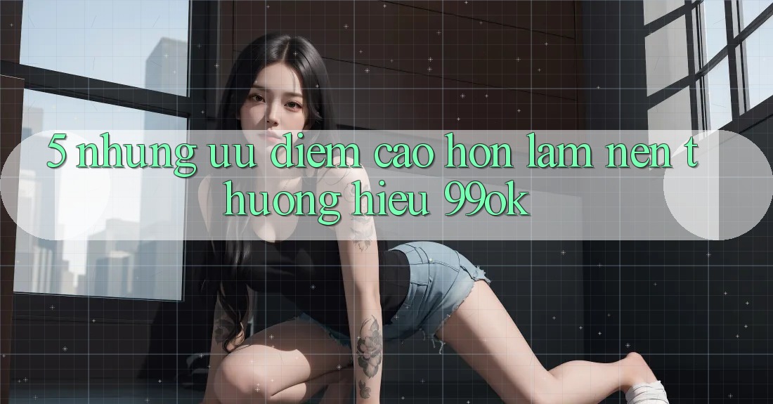 5. Những Ưu Điểm Cao hơn Làm Nên Thương Hiệu 99ok 5. Những Ưu Điểm Cao hơn Làm Nên Thương Hiệu 99ok
