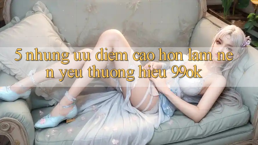 5. Những Ưu Điểm Cao hơn Làm Nên Yêu thương Hiệu 99ok 5. Những Ưu Điểm Cao hơn Làm Nên Yêu thương Hiệu 99ok