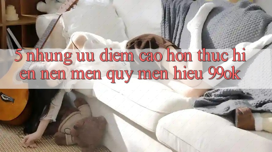 5. Những Ưu Điểm Cao hơn Thực hiện Nên Mến quý mến Hiệu 99ok 5. Những Ưu Điểm Cao hơn Thực hiện Nên Mến quý mến Hiệu 99ok