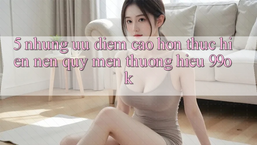 5. Những Ưu Điểm Cao hơn Thực hiện Nên Quý mến thương Hiệu 99ok 5. Những Ưu Điểm Cao hơn Thực hiện Nên Quý mến thương Hiệu 99ok