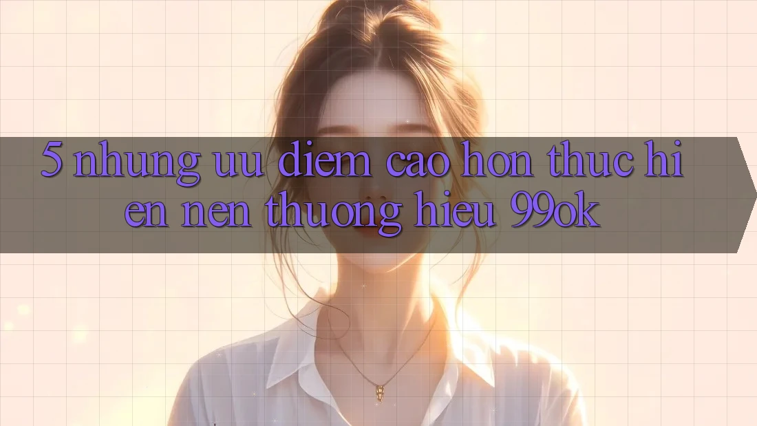 5. Những Ưu Điểm Cao hơn Thực hiện Nên Thương Hiệu 99ok 5. Những Ưu Điểm Cao hơn Thực hiện Nên Thương Hiệu 99ok