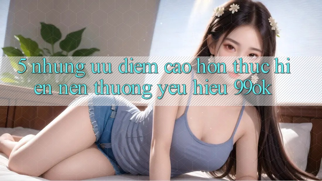 5. Những Ưu Điểm Cao hơn Thực hiện Nên Thương yêu Hiệu 99ok 5. Những Ưu Điểm Cao hơn Thực hiện Nên Thương yêu Hiệu 99ok
