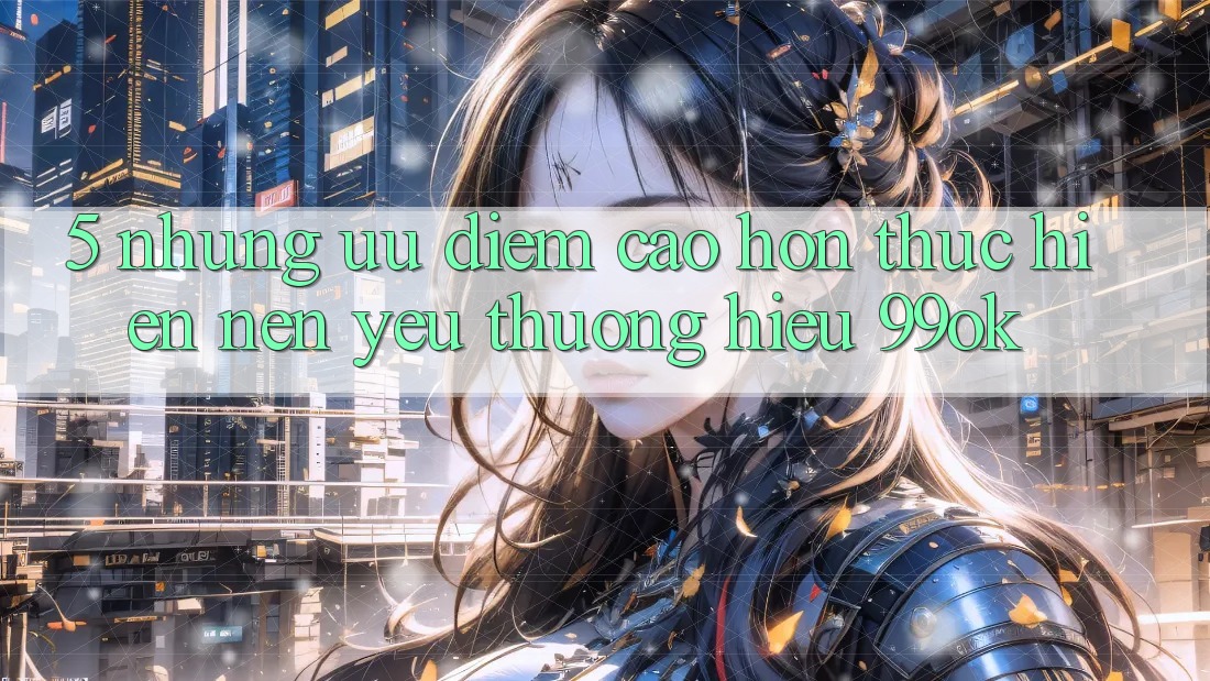 5. Những Ưu Điểm Cao hơn Thực hiện Nên Yêu thương Hiệu 99ok 5. Những Ưu Điểm Cao hơn Thực hiện Nên Yêu thương Hiệu 99ok