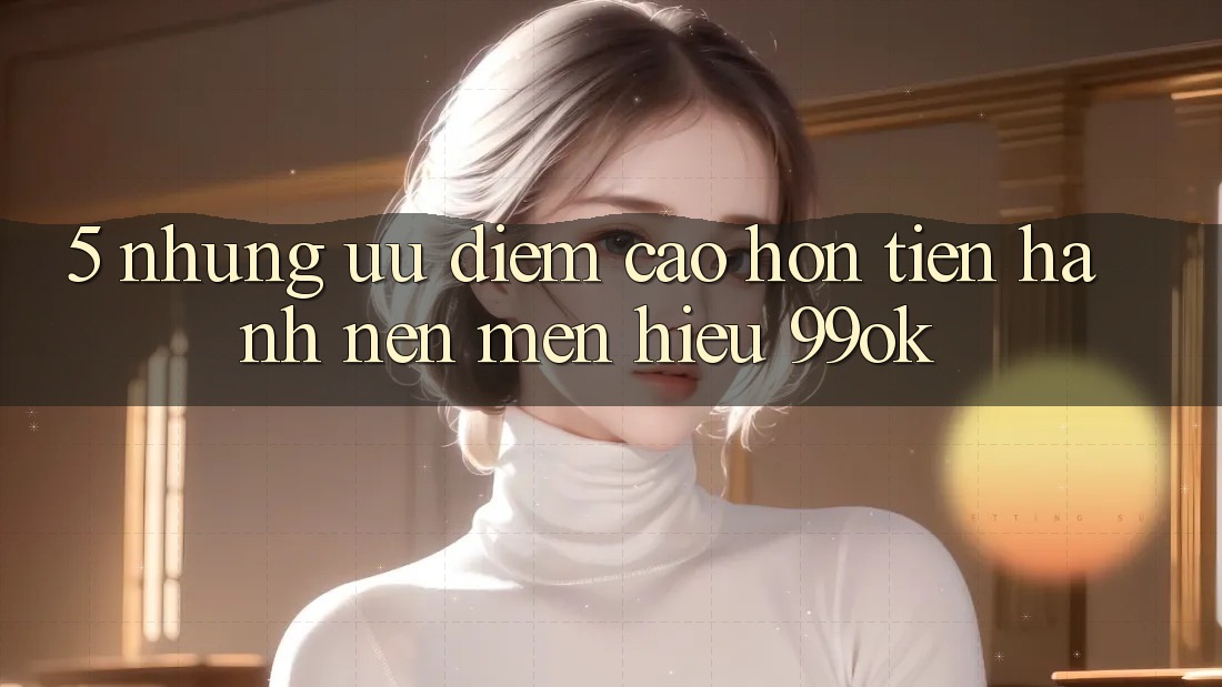 5. Những Ưu Điểm Cao hơn Tiến hành Nên Mến Hiệu 99ok 5. Những Ưu Điểm Cao hơn Tiến hành Nên Mến Hiệu 99ok