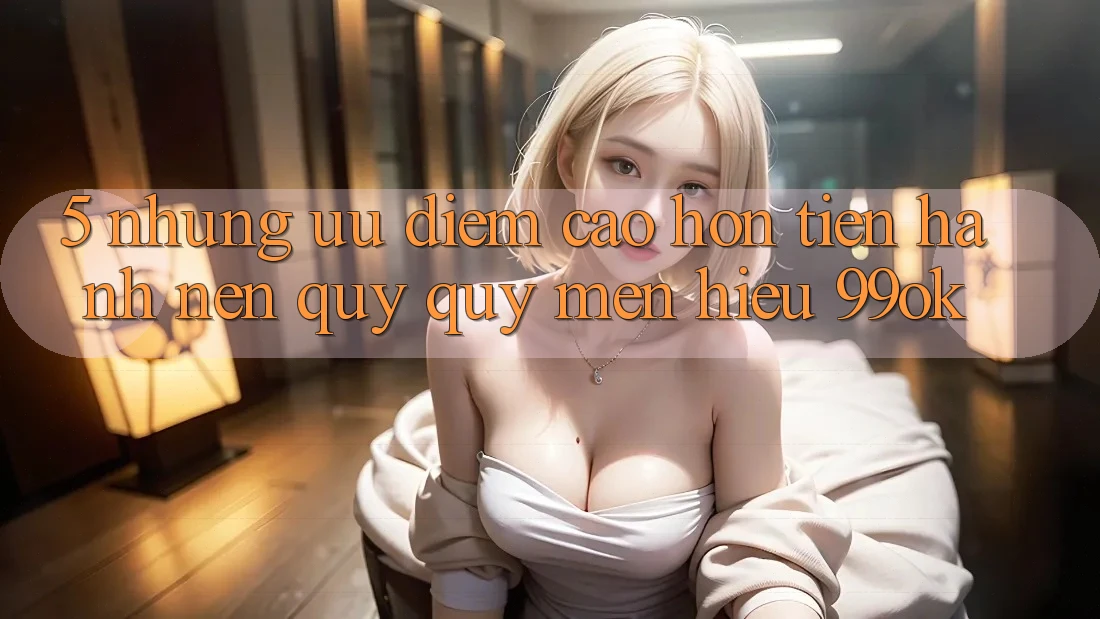 5. Những Ưu Điểm Cao hơn Tiến hành Nên Quý quý mến Hiệu 99ok