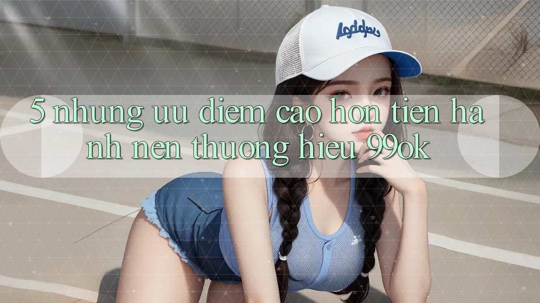 5. Những Ưu Điểm Cao hơn Tiến hành Nên Thương Hiệu 99ok