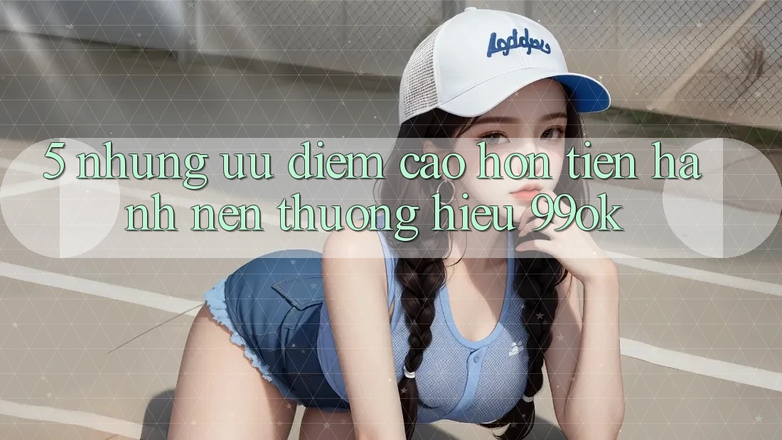 5. Những Ưu Điểm Cao hơn Tiến hành Nên Thương Hiệu 99ok