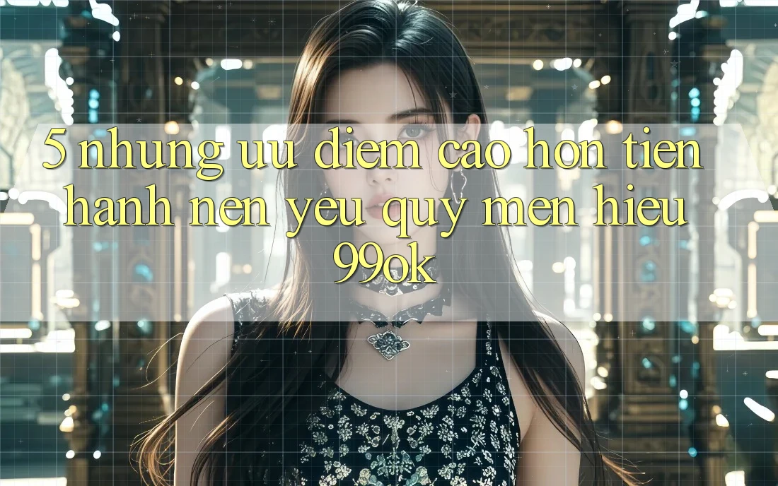 5. Những Ưu Điểm Cao hơn Tiến hành Nên Yêu quý mến Hiệu 99ok 5. Những Ưu Điểm Cao hơn Tiến hành Nên Yêu quý mến Hiệu 99ok