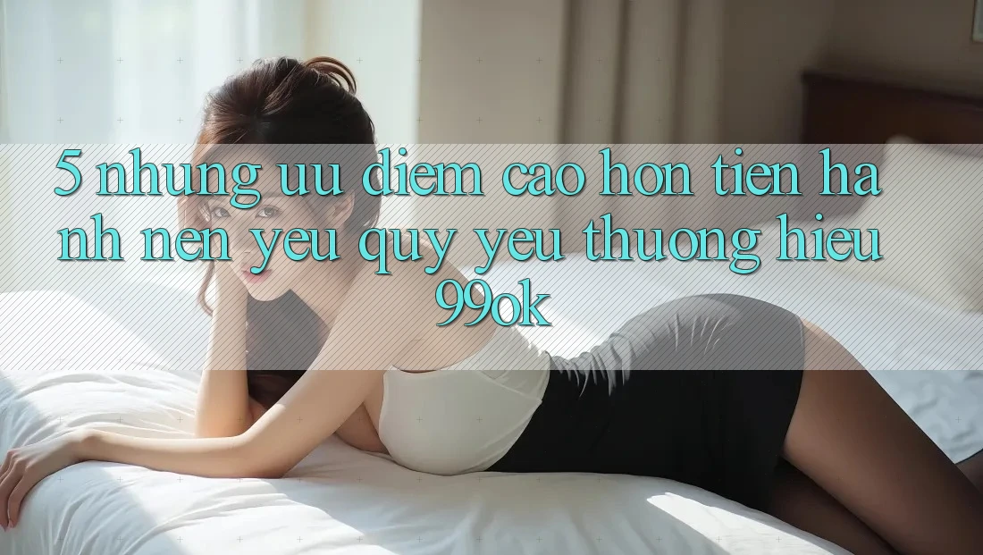 5. Những Ưu Điểm Cao hơn Tiến hành Nên Yêu quý yêu thương Hiệu 99ok 5. Những Ưu Điểm Cao hơn Tiến hành Nên Yêu quý yêu thương Hiệu 99ok