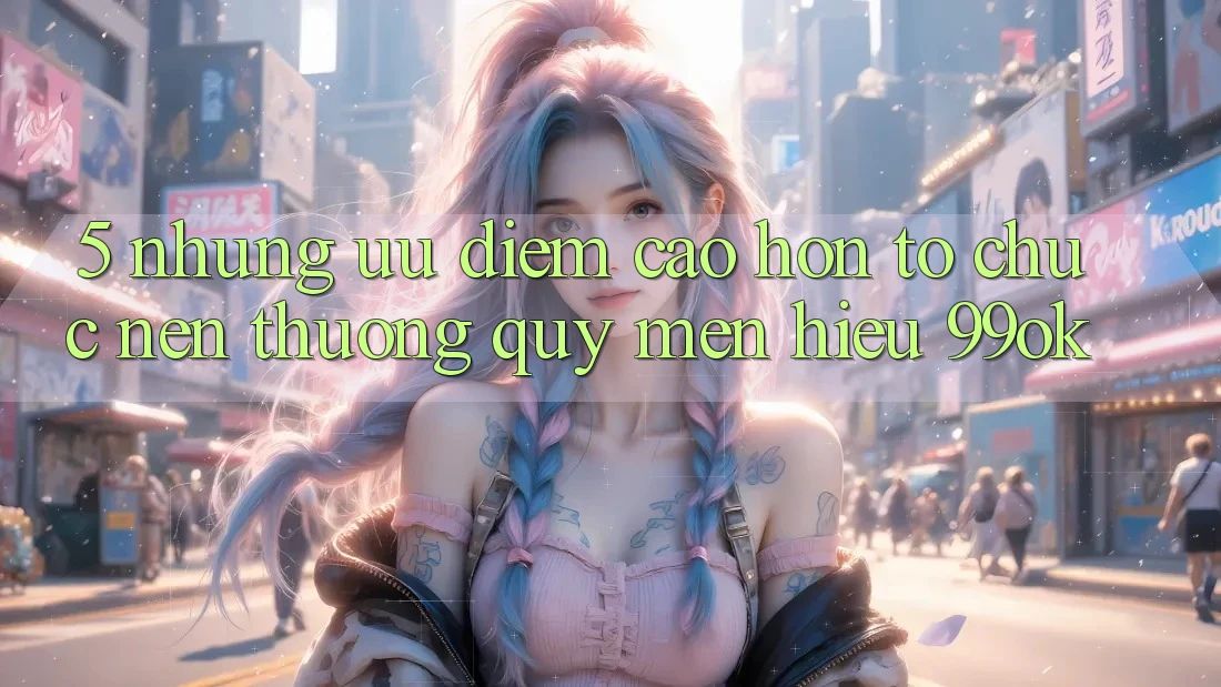 5. Những Ưu Điểm Cao hơn Tổ chức Nên Thương quý mến Hiệu 99ok