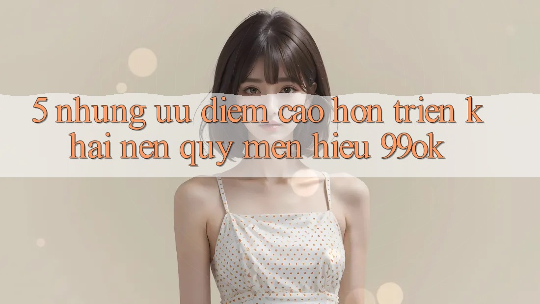 5. Những Ưu Điểm Cao hơn Triển khai Nên Quý mến Hiệu 99ok 5. Những Ưu Điểm Cao hơn Triển khai Nên Quý mến Hiệu 99ok