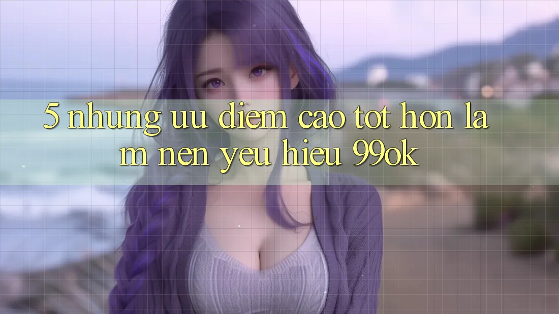 5. Những Ưu Điểm Cao tốt hơn Làm Nên Yêu Hiệu 99ok 5. Những Ưu Điểm Cao tốt hơn Làm Nên Yêu Hiệu 99ok