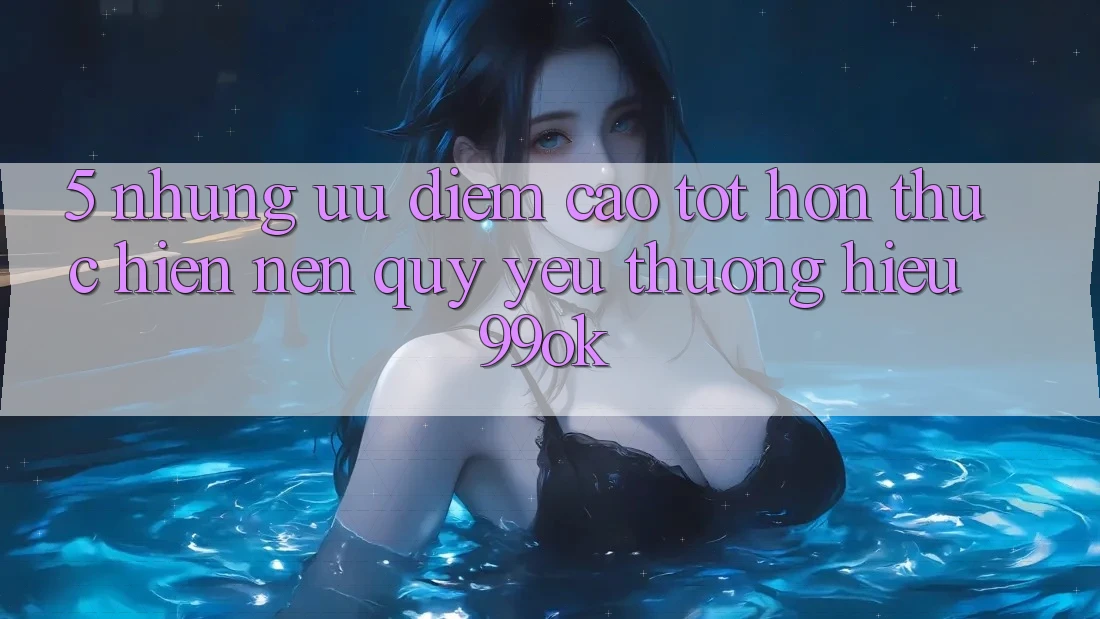 5. Những Ưu Điểm Cao tốt hơn Thực hiện Nên Quý yêu thương Hiệu 99ok 5. Những Ưu Điểm Cao tốt hơn Thực hiện Nên Quý yêu thương Hiệu 99ok